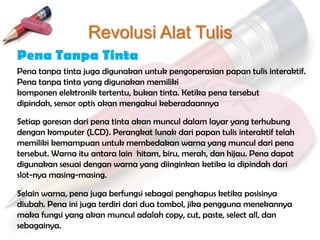 Revolusi Alat Tulis
Pena Tanpa Tinta
Pena tanpa tinta juga digunakan untuk pengoperasian papan tulis interaktif.
Pena tanpa tinta yang digunakan memiliki
komponen elektronik tertentu, bukan tinta. Ketika pena tersebut
dipindah, sensor optis akan mengakui keberadaannya

Setiap goresan dari pena tinta akan muncul dalam layar yang terhubung
dengan komputer (LCD). Perangkat lunak dari papan tulis interaktif telah
memiliki kemampuan untuk membedakan warna yang muncul dari pena
tersebut. Warna itu antara lain hitam, biru, merah, dan hijau. Pena dapat
digunakan sesuai dengan warna yang diinginkan ketika ia dipindah dari
slot-nya masing-masing.

Selain warna, pena juga berfungsi sebagai penghapus ketika posisinya
diubah. Pena ini juga terdiri dari dua tombol, jika pengguna menekannya
maka fungsi yang akan muncul adalah copy, cut, paste, select all, dan
sebagainya.
 