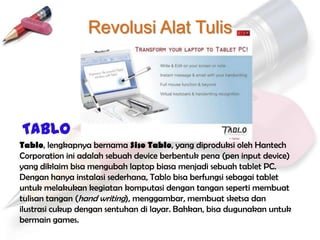 Revolusi Alat Tulis




TABLO
Tablo, lengkapnya bernama Siso Tablo, yang diproduksi oleh Hantech
Corporation ini adalah sebuah device berbentuk pena (pen input device)
yang diklaim bisa mengubah laptop biasa menjadi sebuah tablet PC.
Dengan hanya instalasi sederhana, Tablo bisa berfungsi sebagai tablet
untuk melakukan kegiatan komputasi dengan tangan seperti membuat
tulisan tangan (hand writing), menggambar, membuat sketsa dan
ilustrasi cukup dengan sentuhan di layar. Bahkan, bisa dugunakan untuk
bermain games.
 