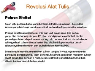 Revolusi Alat Tulis
Pulpen Digital
Salah satu pulpen digital yang beredar di Indonesia adalah I-Note dari
Advan yang berfungsi untuk menulis di kertas dan layar monitor sekaligus

Produk ini dilengkapi baterai, chip dan unit dasar peng-klip kertas
yang bisa terhubung dengan PC atau smartphone lewat kabel. Ketika
pena digerakkan, chip dan sensor yang ada pada unit dasar akan bekerja
sehingga hasil tulisan di atas kertas bisa disalin di layar monitor untuk
selanjutnya bisa disimpan dan diubah dalam format JPEG

Selain untuk mendikumentasikan tulisan tangan, I-Note juga membantu
pengguna berkomunikasi lebih personal. Misalnya, saat akan mengirim tulisan
lewat email. Kini dengan I-Note, surat elektronik yang lebih personal bisa
dibuat karena bentuk tulisan sendiri
 