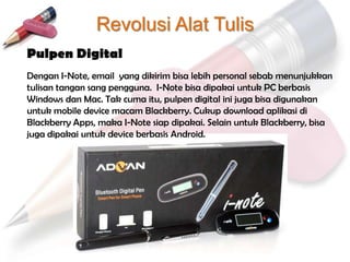 Revolusi Alat Tulis
Pulpen Digital
Dengan I-Note, email yang dikirim bisa lebih personal sebab menunjukkan
tulisan tangan sang pengguna. I-Note bisa dipakai untuk PC berbasis
Windows dan Mac. Tak cuma itu, pulpen digital ini juga bisa digunakan
untuk mobile device macam Blackberry. Cukup download aplikasi di
Blackberry Apps, maka I-Note siap dipakai. Selain untuk Blackberry, bisa
juga dipakai untuk device berbasis Android.
 