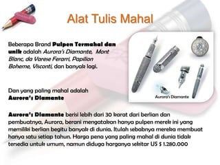 Alat Tulis Mahal
Beberapa Brand Pulpen Termahal dan
unik adalah Aurora‟s Diamante, Mont
Blanc, da Varese Ferarri, Papilion
Boheme, Visconti, dan banyak lagi.


Dan yang paling mahal adalah
Aurora’s Diamante                                    Aurora‟s Diamante



Aurora’s Diamante berisi lebih dari 30 karat dari berlian dan
pembuatnya, Aurora, berani mengatakan hanya pulpen merek ini yang
memiliki berlian begitu banyak di dunia. Itulah sebabnya mereka membuat
hanya satu setiap tahun. Harga pena yang paling mahal di dunia tidak
tersedia untuk umum, namun diduga harganya sekitar US $ 1.280.000
 