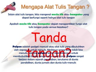 Mengapa Alat Tulis Tangan ?
Selain alat tulis tangan, kita mengenal mesin tik atau komputer yang
              dapat berfungsi seperti halnya alat tulis tangan

 Apakah mesin tik atau komputer dapat menggantikan fungsi alat
               tulis tangan pada semua keadaan?




               Tanda
              tangan?
   Pulpen adalah gadget manual atau alat tulis yang dibutuhkan
    oleh siapapun untuk menulis. Meskipun orang yang tidak bisa
        menulis, kadang pulpen tetap diperlukannya untuk
   membubuhkan tanda tangan atau coret-coret. Pulpen sangat
        berjasa dalam sejarah peradaban, terutama di dunia
           pendidikan, dunia jurnalis dan dunia tulis-menulis
 
