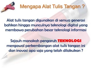 Mengapa Alat Tulis Tangan ?

 Alat tulis tangan digunakan di semua generasi
bahkan hingga munculnya teknologi digital yang
membawa perubahan besar teknologi informasi

   Sejauh manakah pengaruh TEKNOLOGI
 mengawal perkembangan alat tulis tangan ini
  dan inovasi apa saja yang telah dilakukan ?
 
