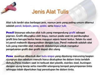 Jenis Alat Tulis
Alat tulis terdiri atas berbagai jenis, namun jenis yang paling umum ditemui
adalah pensil, bolpoin, pena, spidol, serta kapur tulis

Pensil biasanya sebutan alat tulis yang mengandung grafit sebagai
pigmen. Grafit dibungkus oleh kayu, namun pada saat ini pembungkus
grafit bisa berupa kertas keras maupun sejenis karet lentur. Selain itu saat
ini pensil mekanik dipergunakan dengan luas. Pensil mekanik adalah alat
tulis yang memiliki alat mekanik didalamnya untuk mengatur
pengeluaran grafit dan grafit dapat diisi ulang

Pena awalnya dibentuk dari bulu angsa yang dipotong meruncing bagian
ujungnya dan sebelum menulis harus dicelupkan ke dalam tinta terlebih
dahulu.Pena modern saat ini terbuat dari plastik, stainless steel, kuningan
dengan ujung lancip serta memiliki selongsong tempat penyimpanan tinta
sehingga tidak diperlukan lagi pencelupan ke dalam tinta.
 