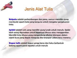 Jenis Alat Tulis

Bolpoin adalah perkembangan dari pena, namun memiliki ujung
membulat seperti bola yang berguna untuk mengatur pengeluaran
tinta.

Spidol adalah tulis yang memiliki ujung lunak untuk menulis. Spidol
lebih sering digunakan untuk keperluan khusus atau menggambar.
Memiliki tinta khusus yang mengandung alkohol disimpan dalam
sejenis busa yang dapat menguap jika terpapar udara terus menerus.

Kapur tulis adalah kapur yangg keras dan halus berbentuk
batang seperti pensil dipakai untuk menulis
 