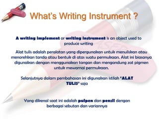What’s Writing Instrument ?

  A writing implement or writing instrument is an object used to
                        produce writing
 Alat tulis adalah peralatan yang dipergunakan untuk menuliskan atau
menorehkan tanda atau bentuk di atas suatu permukaan. Alat ini biasanya
 digunakan dengan menggunakan tangan dan mengandung zat pigmen
                      untuk mewarnai permukaan.

    Selanjutnya dalam pembahasan ini digunakan istilah ‘ALAT
                         TULIS’ saja


      Yang dikenal saat ini adalah pulpen dan pensil dengan
                 berbagai sebutan dan variannya
 