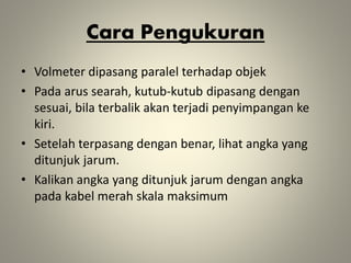 Cara Pengukuran
• Volmeter dipasang paralel terhadap objek
• Pada arus searah, kutub-kutub dipasang dengan
sesuai, bila terbalik akan terjadi penyimpangan ke
kiri.
• Setelah terpasang dengan benar, lihat angka yang
ditunjuk jarum.
• Kalikan angka yang ditunjuk jarum dengan angka
pada kabel merah skala maksimum
 