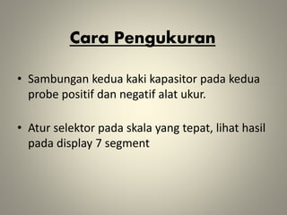 Cara Pengukuran
• Sambungan kedua kaki kapasitor pada kedua
probe positif dan negatif alat ukur.
• Atur selektor pada skala yang tepat, lihat hasil
pada display 7 segment
 