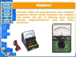 BERANDA
SK/KD
MATERI
LAT.
SOAL
PENYUSUN
KELUAR
Ohmmeter adalah alat yang digunakan untuk melakukan
pengukuran tahanan sebuah komponen atau rangkaian
atau resistor. Alat ukur ini dipasang secara pararel
terhadap rangkaian/komponen yang akan diukur
tahanannya
Ohmmeter
 