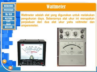 BERANDA
SK/KD
MATERI
LAT.
SOAL
PENYUSUN
KELUAR
Wattmeter
Wattmeter adalah alat yang digunakan untuk melakukan
pengukuran daya. Sebenarnya alat ukur ini merupakan
perpaduan dari dua alat ukur yaitu voltmeter dan
amperemeter.
 