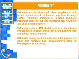 BERANDA
SK/KD
MATERI
LAT.
SOAL
PENYUSUN
KELUAR
Multimeter
Multimeter adalah alat ukur kelistrikan yang bersifat multi
fungsi, karena sebuah multimeter juga bisa berfungsi
sebagai voltmeter, amperemeter maupun ohmmeter.
Multimeter biasa disebut juga multitester atau AVOmeter.
Ada dua kategori multimeter :
Multimeter digital / DMM (digital multimeter) tampilannya
menggunakan tampilan angka, dan keunggulannya lebih
akurat hasil pengukurannya.
Multimeter analog hasil pengukurannya ditunjukkan oleh
jarum cara membaca hasil pengukurannya harus jeli
melihat jarum penunjuknya.
 