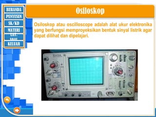 BERANDA
SK/KD
MATERI
LAT.
SOAL
PENYUSUN
KELUAR
Osiloskop
Osiloskop atau oscilloscope adalah alat ukur elektronika
yang berfungsi memproyeksikan bentuk sinyal listrik agar
dapat dilihat dan dipelajari.
 