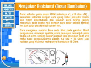 BERANDA
SK/KD
MATERI
LAT.
SOAL
PENYUSUN
KELUAR
Putar selector pada posisi OHM (misalnya x1, x10 atau x1k) ,
kemudian kalibrasi dengan cara ujung kabel penyidik merah
dan hitam disentuhkan dan lakukan zero seting (jarum
menunjuk pada angka nol) dengan cara putar sekrup tombol
nol dan putar pula tombol kontrol nol.
Cara mengukur resistor bisa anda lihat pada gambar. Hasil
pengukuran, misalnya apabila jarum penunjuk menunjuk pada
angka 4,5 ohm, sedang saklar jangkah kita posisikan pada x10
maka hasil pengukurannya adalah 4,5 x10 = 45 Ohm, jadi
resistor yang kita ukur mempunyai hambatan 45 Ohm.
’
Mengukur Resistansi (Besar Hambatan)
 