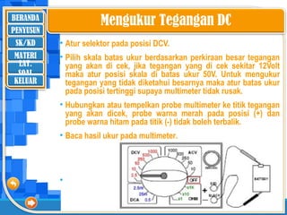 BERANDA
SK/KD
MATERI
LAT.
SOAL
PENYUSUN
KELUAR
Mengukur Tegangan DC
• Atur selektor pada posisi DCV.
• Pilih skala batas ukur berdasarkan perkiraan besar tegangan
yang akan di cek, jika tegangan yang di cek sekitar 12Volt
maka atur posisi skala di batas ukur 50V. Untuk mengukur
tegangan yang tidak diketahui besarnya maka atur batas ukur
pada posisi tertinggi supaya multimeter tidak rusak.
• Hubungkan atau tempelkan probe multimeter ke titik tegangan
yang akan dicek, probe warna merah pada posisi (+) dan
probe warna hitam pada titik (-) tidak boleh terbalik.
• Baca hasil ukur pada multimeter.
• ‘
 