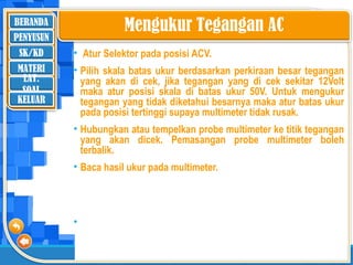 BERANDA
SK/KD
MATERI
LAT.
SOAL
PENYUSUN
KELUAR
Mengukur Tegangan AC
• Atur Selektor pada posisi ACV.
• Pilih skala batas ukur berdasarkan perkiraan besar tegangan
yang akan di cek, jika tegangan yang di cek sekitar 12Volt
maka atur posisi skala di batas ukur 50V. Untuk mengukur
tegangan yang tidak diketahui besarnya maka atur batas ukur
pada posisi tertinggi supaya multimeter tidak rusak.
• Hubungkan atau tempelkan probe multimeter ke titik tegangan
yang akan dicek. Pemasangan probe multimeter boleh
terbalik.
• Baca hasil ukur pada multimeter.
• ‘
 