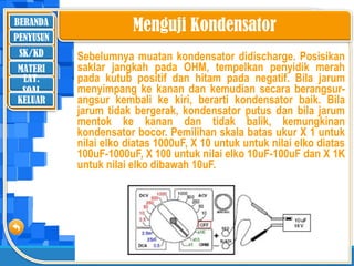 BERANDA
SK/KD
MATERI
LAT.
SOAL
PENYUSUN
KELUAR
Sebelumnya muatan kondensator didischarge. Posisikan
saklar jangkah pada OHM, tempelkan penyidik merah
pada kutub positif dan hitam pada negatif. Bila jarum
menyimpang ke kanan dan kemudian secara berangsur-
angsur kembali ke kiri, berarti kondensator baik. Bila
jarum tidak bergerak, kondensator putus dan bila jarum
mentok ke kanan dan tidak balik, kemungkinan
kondensator bocor. Pemilihan skala batas ukur X 1 untuk
nilai elko diatas 1000uF, X 10 untuk untuk nilai elko diatas
100uF-1000uF, X 100 untuk nilai elko 10uF-100uF dan X 1K
untuk nilai elko dibawah 10uF.
’
Menguji Kondensator
 