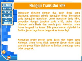 BERANDA
SK/KD
MATERI
LAT.
SOAL
PENYUSUN
KELUAR
Menguji Transistor NPN
Transistor ekivalen dengan dua buah dioda yang
digabung, sehingga prinsip pengujian dioda diterapkan
pada pengujian transistor. Untuk transistor jenis NPN,
pengujian dengan jangkah pada x100, probe hitam
ditempel pada Basis dan merah pada Kolektor, jarum
harus bergerak ke kanan. Bila probe merah dipindah ke
Emitor, jarum juga harus bergerak ke kanan lagi.
Kemudian probe merah pada Basis dan hitam pada
Kolektor, jarum harus tidak bergerak (jarum diam saja)
dan bila probe hitam dipindah ke Emitor jarum juga harus
tidak bergerak.
 