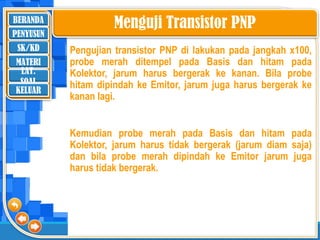BERANDA
SK/KD
MATERI
LAT.
SOAL
PENYUSUN
KELUAR
Menguji Transistor PNP
Pengujian transistor PNP di lakukan pada jangkah x100,
probe merah ditempel pada Basis dan hitam pada
Kolektor, jarum harus bergerak ke kanan. Bila probe
hitam dipindah ke Emitor, jarum juga harus bergerak ke
kanan lagi.
Kemudian probe merah pada Basis dan hitam pada
Kolektor, jarum harus tidak bergerak (jarum diam saja)
dan bila probe merah dipindah ke Emitor jarum juga
harus tidak bergerak.
 