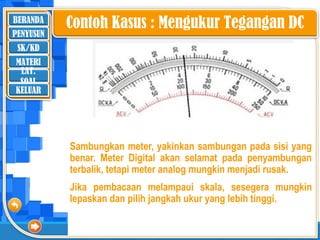 BERANDA
SK/KD
MATERI
LAT.
SOAL
PENYUSUN
KELUAR
Contoh Kasus : Mengukur Tegangan DC
Sambungkan meter, yakinkan sambungan pada sisi yang
benar. Meter Digital akan selamat pada penyambungan
terbalik, tetapi meter analog mungkin menjadi rusak.
Jika pembacaan melampaui skala, sesegera mungkin
lepaskan dan pilih jangkah ukur yang lebih tinggi.
 