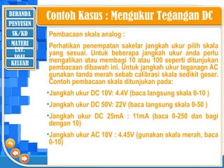 BERANDA
SK/KD
MATERI
LAT.
SOAL
PENYUSUN
KELUAR
Contoh Kasus : Mengukur Tegangan DC
Pembacaan skala analog :
Perhatikan penempatan sakelar jangkah ukur pilih skala
yang sesuai. Untuk beberapa jangkah ukur anda perlu
mengalikan atau membagi 10 atau 100 seperti ditunjukan
pembacaan dibawah ini. Untuk jangkah ukur teganagn AC
gunakan tanda merah sebab calibrasi skala sedikit geser.
Contoh pembacaan skala ditunjukan pada:
•Jangkah ukur DC 10V: 4.4V (baca langsung skala 0-10 )
•Jangkah ukur DC 50V: 22V (baca langsung skala 0-50 )
•Jangkah ukur DC 25mA : 11mA (baca 0-250 dan bagi
dengan 10)
•Jangkah ukur AC 10V : 4.45V (gunakan skala merah, baca
0-10)
 