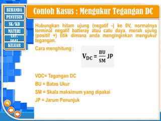 BERANDA
SK/KD
MATERI
LAT.
SOAL
PENYUSUN
KELUAR
Hubungkan hitam ujung (negatif -) ke 0V, normalnya
terminal negatif batteray atau catu daya. merah ujung
(positif +) titik dimana anda menginginkan mengukur
tegangan.
Cara menghitung :
VDC= Tegangan DC
BU = Batas Ukur
SM = Skala maksimum yang dipakai
JP = Jarum Penunjuk
Contoh Kasus : Mengukur Tegangan DC
 
