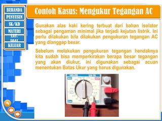 BERANDA
SK/KD
MATERI
LAT.
SOAL
PENYUSUN
KELUAR
Gunakan alas kaki kering terbuat dari bahan isolator
sebagai pengaman minimal jika terjadi kejutan listrik. Ini
perlu dilakukan bila dilakukan pengukuran tegangan AC
yang dianggap besar.
Sebelum melakukan pengukuran tegangan hendaknya
kita sudah bisa memperkirakan berapa besar tegangan
yang akan diukur, ini digunakan sebagai acuan
menentukan Batas Ukur yang harus digunakan.
Contoh Kasus: Mengukur Tegangan AC
 