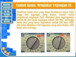BERANDA
SK/KD
MATERI
LAT.
SOAL
PENYUSUN
KELUAR
Pemilihan batas ukur yang tepat hendaknya harus lebih
tinggi dari tegangan yang diukur, contoh untuk
pengukuran tegangan PLN, diketahui jenis tegangannya
adalah AC dan besar tegangan adalah 220 VAC, sehingga
batas ukur yang harus digunakan adalah 250 atau 1000.
Jika tidak diketahui nilai tegangan yang akan diukur, pilih
batas ukur tertinggi.
Contoh Kasus: Mengukur Tegangan AC
 