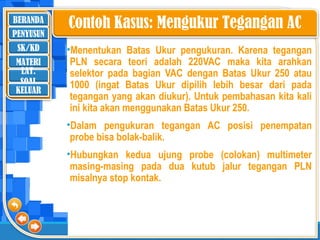 BERANDA
SK/KD
MATERI
LAT.
SOAL
PENYUSUN
KELUAR
•Menentukan Batas Ukur pengukuran. Karena tegangan
PLN secara teori adalah 220VAC maka kita arahkan
selektor pada bagian VAC dengan Batas Ukur 250 atau
1000 (ingat Batas Ukur dipilih lebih besar dari pada
tegangan yang akan diukur). Untuk pembahasan kita kali
ini kita akan menggunakan Batas Ukur 250.
•Dalam pengukuran tegangan AC posisi penempatan
probe bisa bolak-balik.
•Hubungkan kedua ujung probe (colokan) multimeter
masing-masing pada dua kutub jalur tegangan PLN
misalnya stop kontak.
Contoh Kasus: Mengukur Tegangan AC
 