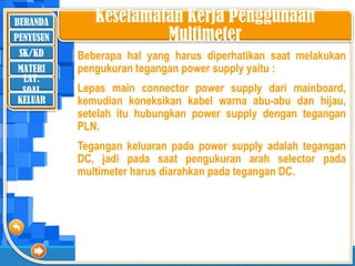 BERANDA
SK/KD
MATERI
LAT.
SOAL
PENYUSUN
KELUAR
Keselamatan Kerja Penggunaan
Multimeter
Beberapa hal yang harus diperhatikan saat melakukan
pengukuran tegangan power supply yaitu :
Lepas main connector power supply dari mainboard,
kemudian koneksikan kabel warna abu-abu dan hijau,
setelah itu hubungkan power supply dengan tegangan
PLN.
Tegangan keluaran pada power supply adalah tegangan
DC, jadi pada saat pengukuran arah selector pada
multimeter harus diarahkan pada tegangan DC.
 