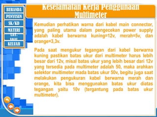 BERANDA
SK/KD
MATERI
LAT.
SOAL
PENYUSUN
KELUAR
Keselamatan Kerja Penggunaan
Multimeter
Kemudian perhatikan warna dari kabel main connector,
yang paling utama dalam pengecekan power supply
adalah kabel berwarna kuning=12v, merah=5v, dan
orange=3,3v.
Pada saat mengukur tegangan dari kabel berwarna
kuning pastikan batas ukur dari multimeter harus lebih
besar dari 12v, misal batas ukur yang lebih besar dari 12v
yang tersedia pada multimeter adalah 50, maka arahkan
selektor multimeter mada batas ukur 50v, begitu juga saat
melakukan pengukuran kabel berwarna merah dan
orange, kita bisa menggunakan batas ukur diatas
tegangan yaitu 10v (tergantung pada batas ukur
multimeter).
 