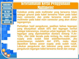 BERANDA
SK/KD
MATERI
LAT.
SOAL
PENYUSUN
KELUAR
Keselamatan Kerja Penggunaan
Multimeter
Colokkan probe pada multimeter yang berwarna hitam
sebagai ground pada kabel berwarna hitam pada kabel
main connector, dan probe berwarna merah pada
multimeter pada kabel main connector yang akan diukur
tegangannya.
Perhatikan hasil pengukuran, pastikan bahwa tegangan
yang ditunjukkan adalah ±5% dari tegangan normal
sebagai toleransinya, misalnya untuk tegangan 12v, maka
tegangan yang diperbolehkan diantara rentang 11,4v-
12,6v. Jika tidak berada pada rentang itu, maka power
supply anda sudah tidak stabil/bermasalah, jika
prosentasenya melebihi dari ±10%, maka dapat
dipastikan bahwa power supply anda sudah rusak.
Lakukan pengukuran dan toleransi yang sama untuk
pengukuran tegangan kabel berwarna merah dan orange
 