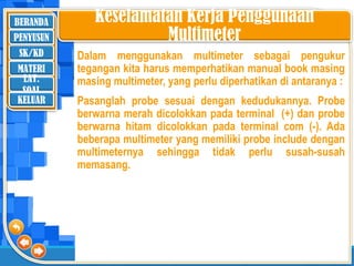 BERANDA
SK/KD
MATERI
LAT.
SOAL
PENYUSUN
KELUAR
Keselamatan Kerja Penggunaan
Multimeter
Dalam menggunakan multimeter sebagai pengukur
tegangan kita harus memperhatikan manual book masing
masing multimeter, yang perlu diperhatikan di antaranya :
Pasanglah probe sesuai dengan kedudukannya. Probe
berwarna merah dicolokkan pada terminal (+) dan probe
berwarna hitam dicolokkan pada terminal com (-). Ada
beberapa multimeter yang memiliki probe include dengan
multimeternya sehingga tidak perlu susah-susah
memasang.
 