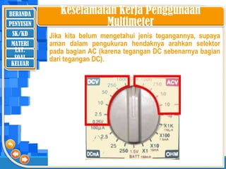 BERANDA
SK/KD
MATERI
LAT.
SOAL
PENYUSUN
KELUAR
Jika kita belum mengetahui jenis tegangannya, supaya
aman dalam pengukuran hendaknya arahkan selektor
pada bagian AC (karena tegangan DC sebenarnya bagian
dari tegangan DC).
Keselamatan Kerja Penggunaan
Multimeter
 