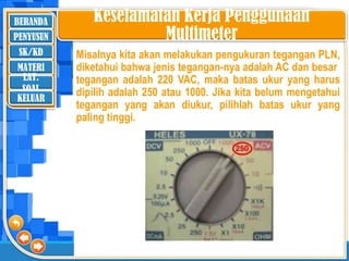 BERANDA
SK/KD
MATERI
LAT.
SOAL
PENYUSUN
KELUAR
Keselamatan Kerja Penggunaan
Multimeter
Misalnya kita akan melakukan pengukuran tegangan PLN,
diketahui bahwa jenis tegangan-nya adalah AC dan besar
tegangan adalah 220 VAC, maka batas ukur yang harus
dipilih adalah 250 atau 1000. Jika kita belum mengetahui
tegangan yang akan diukur, pilihlah batas ukur yang
paling tinggi.
 