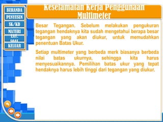 BERANDA
SK/KD
MATERI
LAT.
SOAL
PENYUSUN
KELUAR
Keselamatan Kerja Penggunaan
Multimeter
Besar Tegangan. Sebelum melakukan pengukuran
tegangan hendaknya kita sudah mengetahui berapa besar
tegangan yang akan diukur, untuk memudahkan
penentuan Batas Ukur.
Setiap multimeter yang berbeda merk biasanya berbeda
nilai batas ukurnya, sehingga kita harus
menyesuaikannya. Pemilihan batas ukur yang tepat
hendaknya harus lebih tinggi dari tegangan yang diukur.
 