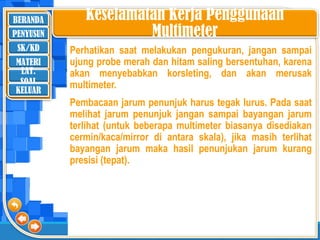 BERANDA
SK/KD
MATERI
LAT.
SOAL
PENYUSUN
KELUAR
Keselamatan Kerja Penggunaan
Multimeter
Perhatikan saat melakukan pengukuran, jangan sampai
ujung probe merah dan hitam saling bersentuhan, karena
akan menyebabkan korsleting, dan akan merusak
multimeter.
Pembacaan jarum penunjuk harus tegak lurus. Pada saat
melihat jarum penunjuk jangan sampai bayangan jarum
terlihat (untuk beberapa multimeter biasanya disediakan
cermin/kaca/mirror di antara skala), jika masih terlihat
bayangan jarum maka hasil penunjukan jarum kurang
presisi (tepat).
 