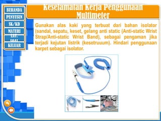 BERANDA
SK/KD
MATERI
LAT.
SOAL
PENYUSUN
KELUAR
Keselamatan Kerja Penggunaan
Multimeter
Gunakan alas kaki yang terbuat dari bahan isolator
(sandal, sepatu, keset, gelang anti static (Anti-static Wrist
Strap/Anti-static Wrist Band), sebagai pengaman jika
terjadi kejutan listrik (kesetruuum). Hindari penggunaan
karpet sebagai isolator.
 
