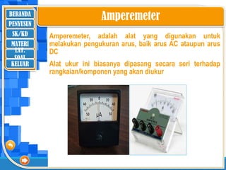 BERANDA
SK/KD
MATERI
LAT.
SOAL
PENYUSUN
KELUAR
Amperemeter, adalah alat yang digunakan untuk
melakukan pengukuran arus, baik arus AC ataupun arus
DC
Alat ukur ini biasanya dipasang secara seri terhadap
rangkaian/komponen yang akan diukur
Amperemeter
 