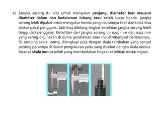 a) Jangka sorong itu alat untuk mengukur panjang, diameter luar maupun
diameter dalam dan kedalaman lubang atau celah suatu benda. jangka
sorong lebih dipakai untuk mengukur benda yang ukurannya kecil dan tidak bisa
diukur pakai penggaris. Jadi bisa dibilang tingkat ketelitian jangka sorong lebih
tinggi dari penggaris. Ketelitian dari jangka sorong ini 0,05 mm dan 0,02 mm
yang sering digunakan di dunia pendidikan atau industri/bengkel permesinan,.
Di samping skala utama, dilengkapi pula dengan skala tambahan yang sangat
penting perannya di dalam pengukuran yaitu yang disebut dengan skala nonius.
Adanya skala nonius inilah yang membedakan tingkat ketelitian mistar ingsut.
 