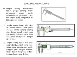 1) Jangka sorong konvesional
adalah jangka sorong dalam
pembacaan ukuran masih
menggunakan garis-garis ukur
dan angka yang tergambar di
batang jangka sorong
2) Jangka sorong jarum, alat ukur
ini secara bentuk sama persis
dengan jangka sorong analog
atau konvensional tetapi yang
membedakan adalah pada skala
noniusnya ditunjukkan dengan
jarum ukur.
JENIS-JENIS JANGKA SORONG
3) Jangka sorong digital, alat ukur
secara bentuk masih sama akan
tetapi pada pembacaan sudah
canggih yaitu dengan melihat
layar digital langsung tertera
berapa ukuran yang di ukur.
 