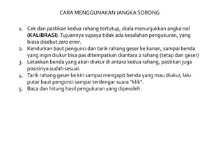 CARA MENGGUNAKAN JANGKA SORONG
1. Cek dan pastikan kedua rahang tertutup, skala menunjukkan angka nol
(KALIBRASI).Tujuannya supaya tidak ada kesalahan pengukuran, yang
biasa disebut zero error.
2. Kendurkan baut pengunci dan tarik rahang geser ke kanan, sampai benda
yang ingin diukur bisa pas ditempatkan diantara 2 rahang (tetap dan geser)
3. Letakkan benda yang akan diukur di antara kedua rahang, pastikan juga
posisinya sudah sesuai.
4. Tarik rahang geser ke kiri sampai mengapit benda yang mau diukur, lalu
putar baut pengunci sampai terdengar suara “klik”.
5. Baca dan hitung hasil pengukuran yang diperoleh.
 