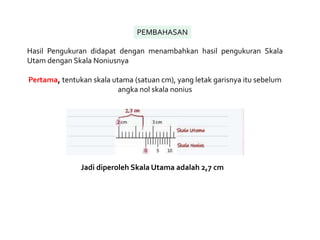 PEMBAHASAN
Hasil Pengukuran didapat dengan menambahkan hasil pengukuran Skala
Utam dengan Skala Noniusnya
Pertama, tentukan skala utama (satuan cm), yang letak garisnya itu sebelum
angka nol skala nonius
Jadi diperoleh Skala Utama adalah 2,7 cm
 