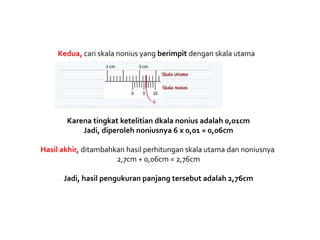 Kedua, cari skala nonius yang berimpit dengan skala utama
Karena tingkat ketelitian dkala nonius adalah 0,01cm
Jadi, diperoleh noniusnya 6 x 0,01 = 0,06cm
Hasil akhir, ditambahkan hasil perhitungan skala utama dan noniusnya
2,7cm + 0,06cm = 2,76cm
Jadi, hasil pengukuran panjang tersebut adalah 2,76cm
 