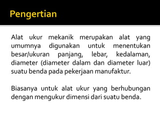 Alat ukur mekanik merupakan alat yang
umumnya digunakan untuk menentukan
besar/ukuran panjang, lebar, kedalaman,
diameter (diameter dalam dan diameter luar)
suatu benda pada pekerjaan manufaktur.
Biasanya untuk alat ukur yang berhubungan
dengan mengukur dimensi dari suatu benda.
 