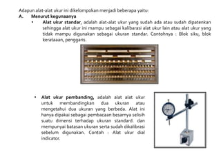 Adapun alat-alat ukur ini dikelompokan menjadi beberapa yaitu:
A. Menurut kegunaanya
• Alat ukur standar, adalah alat-alat ukur yang sudah ada atau sudah dipatenkan
sehingga alat ukur ini mampu sebagai kalibarasi alat ukur lain atau alat ukur yang
tidak mampu digunakan sebagai ukuran standar. Contohnya : Blok siku, blok
kerataaan, penggaris.
• Alat ukur pembanding, adalah alat alat ukur
untuk membandingkan dua ukuran atau
mengetahui dua ukuran yang berbeda. Alat ini
hanya dipakai sebagai pembacaan besarnya selisih
suatu dimensi terhadap ukuran standard. dan
mempunyai batasan ukuran serta sudah dikalibrasi
sebelum digunakan. Contoh : Alat ukur dial
indicator.
 