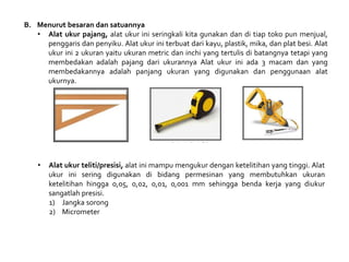 B. Menurut besaran dan satuannya
• Alat ukur pajang, alat ukur ini seringkali kita gunakan dan di tiap toko pun menjual,
penggaris dan penyiku. Alat ukur ini terbuat dari kayu, plastik, mika, dan plat besi. Alat
ukur ini 2 ukuran yaitu ukuran metric dan inchi yang tertulis di batangnya tetapi yang
membedakan adalah pajang dari ukurannya Alat ukur ini ada 3 macam dan yang
membedakannya adalah panjang ukuran yang digunakan dan penggunaan alat
ukurnya.
• Alat ukur teliti/presisi, alat ini mampu mengukur dengan ketelitihan yang tinggi. Alat
ukur ini sering digunakan di bidang permesinan yang membutuhkan ukuran
ketelitihan hingga 0,05, 0,02, 0,01, 0,001 mm sehingga benda kerja yang diukur
sangatlah presisi.
1) Jangka sorong
2) Micrometer
 