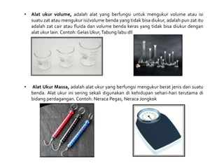 • Alat ukur volume, adalah alat yang berfungsi untuk mengukur volume atau isi
suatu zat atau mengukur isi/volume benda yang tidak bisa diukur, adalah pun zat itu
adalah zat cair atau fluida dan volume benda keras yang tidak bisa diukur dengan
alat ukur lain. Contoh: Gelas Ukur,Tabung labu dll
• Alat Ukur Massa, adalah alat ukur yang berfungsi mengukur berat jenis dari suatu
benda. Alat ukur ini sering sekali digunakan di kehidupan sehari-hari terutama di
bidang perdagangan. Contoh: Neraca Pegas, Neraca Jongkok
 