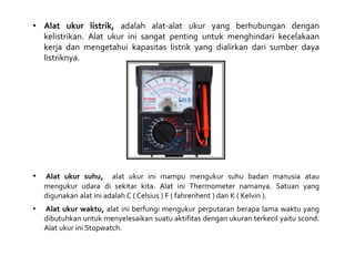 • Alat ukur listrik, adalah alat-alat ukur yang berhubungan dengan
kelistrikan. Alat ukur ini sangat penting untuk menghindari kecelakaan
kerja dan mengetahui kapasitas listrik yang dialirkan dari sumber daya
listriknya.
• Alat ukur suhu, alat ukur ini mampu mengukur suhu badan manusia atau
mengukur udara di sekitar kita. Alat ini Thermometer namanya. Satuan yang
digunakan alat ini adalah C ( Celsius ) F ( fahrenhent ) dan K ( Kelvin ).
• Alat ukur waktu, alat ini berfungi mengukur perputaran berapa lama waktu yang
dibutuhkan untuk menyelesaikan suatu aktifitas dengan ukuran terkecil yaitu scond.
Alat ukur ini Stopwatch.
 