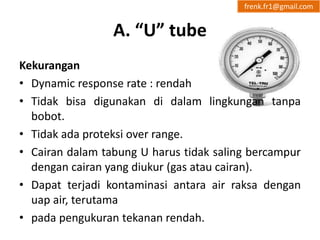 A. “U” tube 
frenk.fr1@gmail.com 
Kekurangan 
• Dynamic response rate : rendah 
• Tidak bisa digunakan di dalam lingkungan tanpa 
bobot. 
• Tidak ada proteksi over range. 
• Cairan dalam tabung U harus tidak saling bercampur 
dengan cairan yang diukur (gas atau cairan). 
• Dapat terjadi kontaminasi antara air raksa dengan 
uap air, terutama 
• pada pengukuran tekanan rendah. 
 