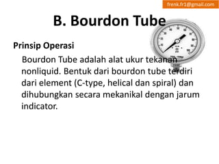 B. Bourdon Tube 
frenk.fr1@gmail.com 
Prinsip Operasi 
Bourdon Tube adalah alat ukur tekanan 
nonliquid. Bentuk dari bourdon tube terdiri 
dari element (C-type, helical dan spiral) dan 
dihubungkan secara mekanikal dengan jarum 
indicator. 
 